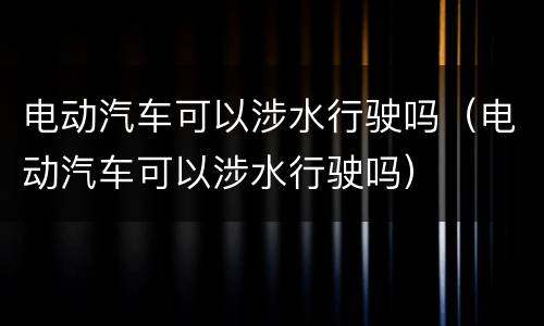 电动汽车可以涉水行驶吗（电动汽车可以涉水行驶吗）