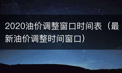 2020油价调整窗口时间表（最新油价调整时间窗口）