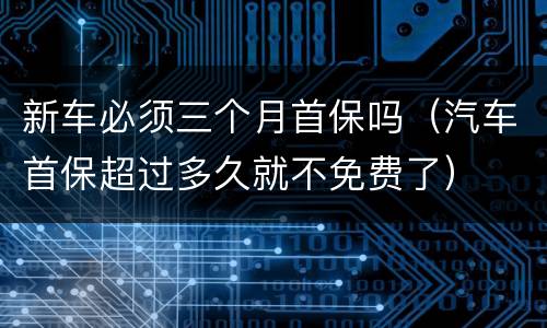新车必须三个月首保吗（汽车首保超过多久就不免费了）
