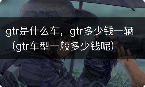 gtr是什么车，gtr多少钱一辆（gtr车型一般多少钱呢）