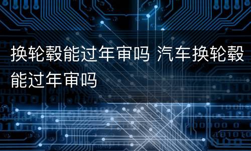 换轮毂能过年审吗 汽车换轮毂能过年审吗