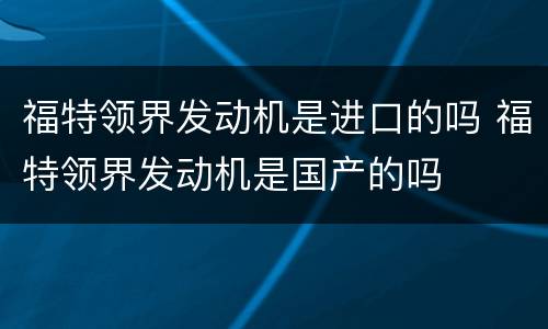 福特领界发动机是进口的吗 福特领界发动机是国产的吗