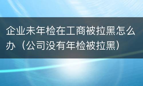 企业未年检在工商被拉黑怎么办（公司没有年检被拉黑）