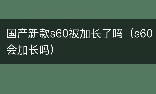 国产新款s60被加长了吗（s60会加长吗）