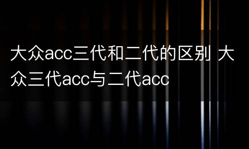 大众acc三代和二代的区别 大众三代acc与二代acc