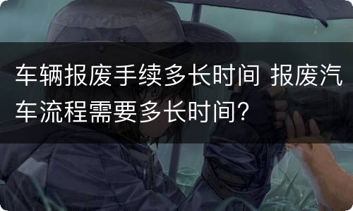 车辆报废手续多长时间 报废汽车流程需要多长时间?