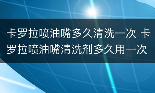 卡罗拉喷油嘴多久清洗一次 卡罗拉喷油嘴清洗剂多久用一次