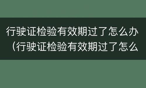 行驶证检验有效期过了怎么办（行驶证检验有效期过了怎么办理）