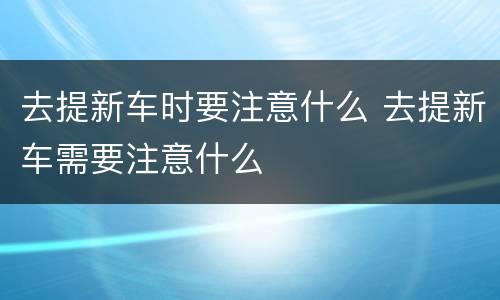 去提新车时要注意什么 去提新车需要注意什么