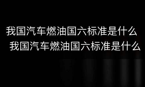我国汽车燃油国六标准是什么 我国汽车燃油国六标准是什么呢