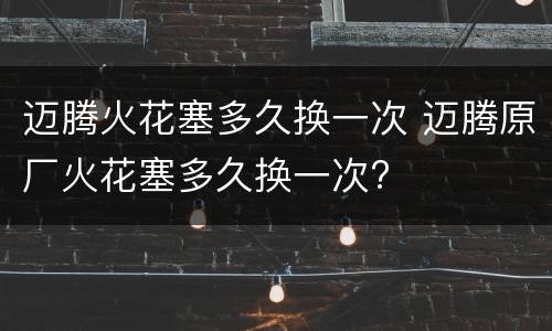 迈腾火花塞多久换一次 迈腾原厂火花塞多久换一次?