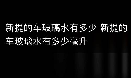 新提的车玻璃水有多少 新提的车玻璃水有多少毫升