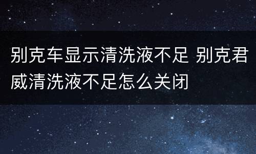 别克车显示清洗液不足 别克君威清洗液不足怎么关闭
