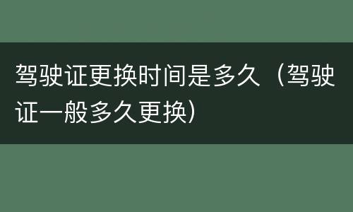 驾驶证更换时间是多久（驾驶证一般多久更换）