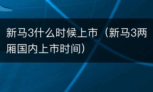 新马3什么时候上市（新马3两厢国内上市时间）
