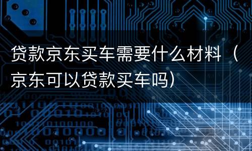 贷款京东买车需要什么材料（京东可以贷款买车吗）