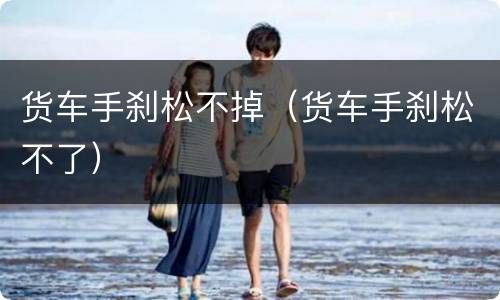 货车手刹松不掉（货车手刹松不了）
