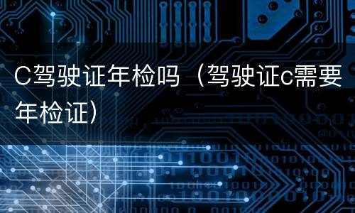 C驾驶证年检吗（驾驶证c需要年检证）