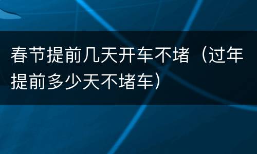 春节提前几天开车不堵（过年提前多少天不堵车）