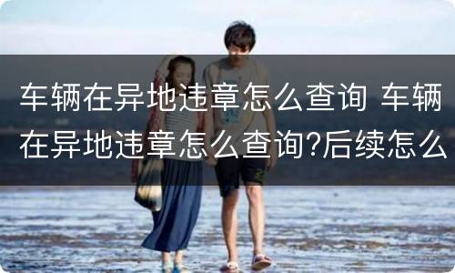 车辆在异地违章怎么查询 车辆在异地违章怎么查询?后续怎么处理?