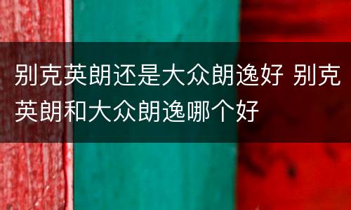 别克英朗还是大众朗逸好 别克英朗和大众朗逸哪个好