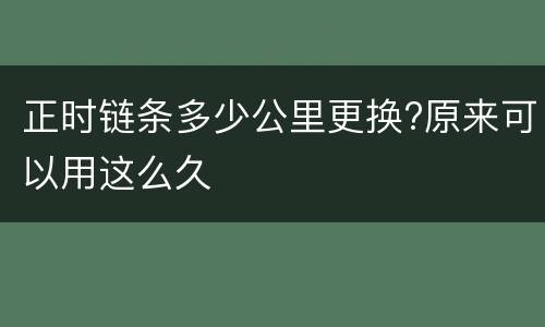 正时链条多少公里更换?原来可以用这么久