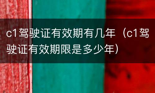 c1驾驶证有效期有几年（c1驾驶证有效期限是多少年）