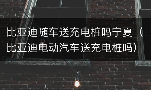 比亚迪随车送充电桩吗宁夏（比亚迪电动汽车送充电桩吗）