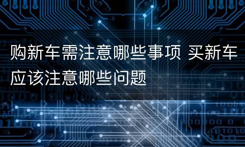 购新车需注意哪些事项 买新车应该注意哪些问题