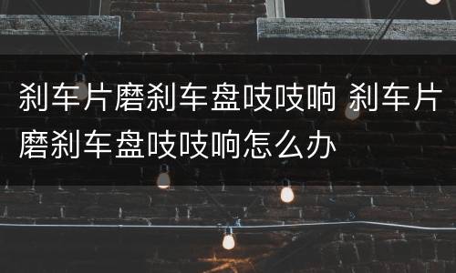 刹车片磨刹车盘吱吱响 刹车片磨刹车盘吱吱响怎么办