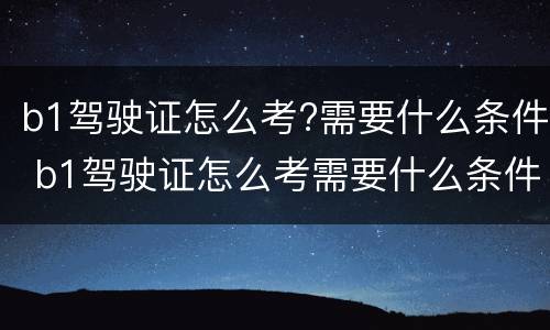 b1驾驶证怎么考?需要什么条件 b1驾驶证怎么考需要什么条件