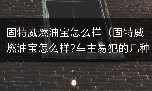 固特威燃油宝怎么样（固特威燃油宝怎么样?车主易犯的几种错误养车方...）