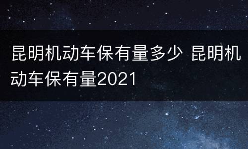 昆明机动车保有量多少 昆明机动车保有量2021