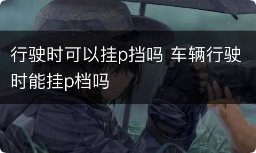 行驶时可以挂p挡吗 车辆行驶时能挂p档吗