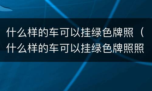 什么样的车可以挂绿色牌照（什么样的车可以挂绿色牌照照片）