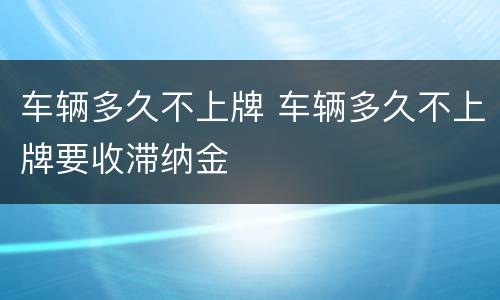 车辆多久不上牌 车辆多久不上牌要收滞纳金