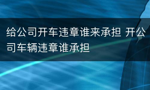 给公司开车违章谁来承担 开公司车辆违章谁承担