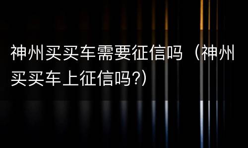 神州买买车需要征信吗（神州买买车上征信吗?）