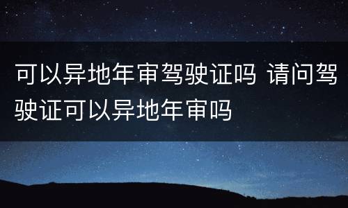 可以异地年审驾驶证吗 请问驾驶证可以异地年审吗