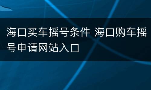 海口买车摇号条件 海口购车摇号申请网站入口