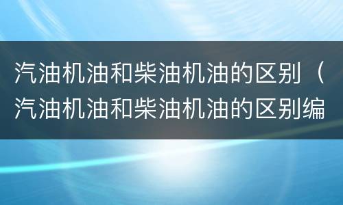汽油机油和柴油机油的区别（汽油机油和柴油机油的区别编号）