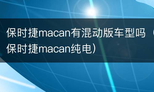 保时捷macan有混动版车型吗（保时捷macan纯电）