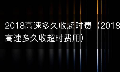 2018高速多久收超时费（2018高速多久收超时费用）