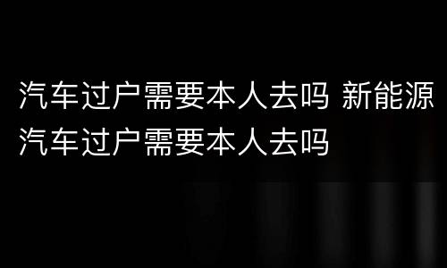 汽车过户需要本人去吗 新能源汽车过户需要本人去吗