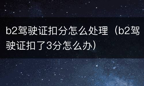 b2驾驶证扣分怎么处理（b2驾驶证扣了3分怎么办）