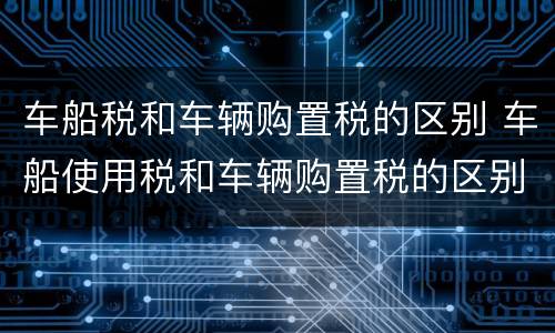 车船税和车辆购置税的区别 车船使用税和车辆购置税的区别
