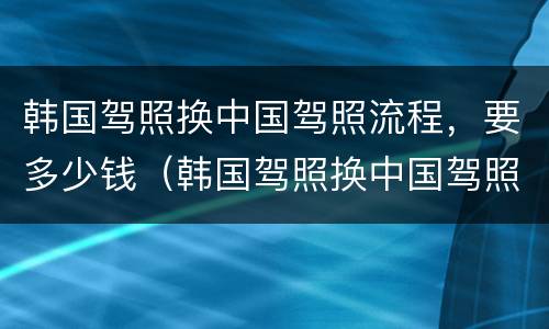 韩国驾照换中国驾照流程，要多少钱（韩国驾照换中国驾照流程,要多少钱）