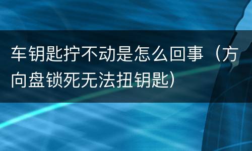 车钥匙拧不动是怎么回事（方向盘锁死无法扭钥匙）