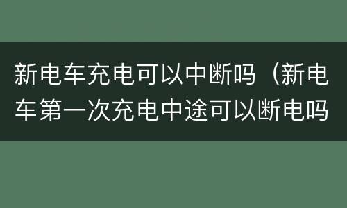 新电车充电可以中断吗（新电车第一次充电中途可以断电吗）