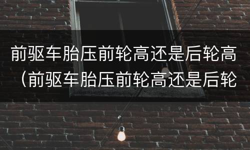前驱车胎压前轮高还是后轮高（前驱车胎压前轮高还是后轮高些）